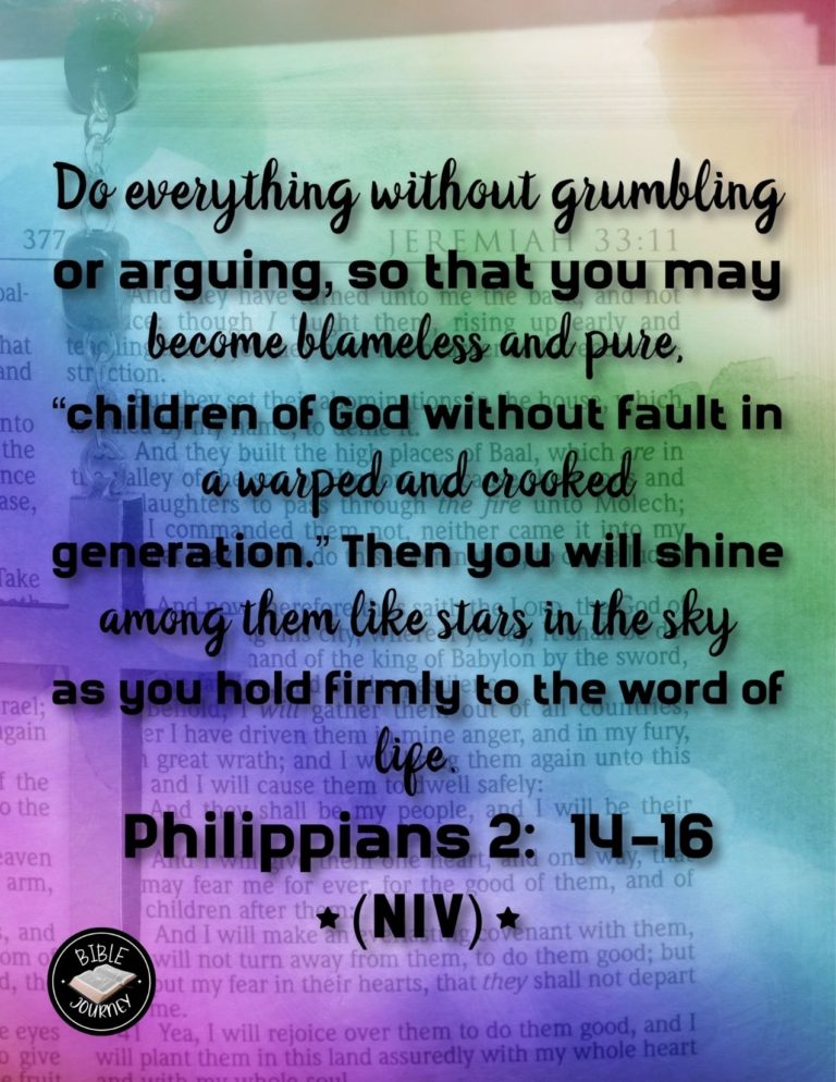 Philippians 2:14-16 NIV - Do everything without grumbling or arguing, so that you may become blameless and pure, children of God without fault in a warped and crooked generation. Then you will shine among them like stars in the sky as you hold firmly to the word of life. And then I will be able to boast on the day of Christ that I did not run or labor in vain.