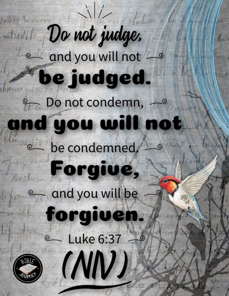 Luke 6:37 NIV - Do not judge, and you will not be judged. Do not condemn, and you will not be condemned. Forgive, and you will be forgiven.