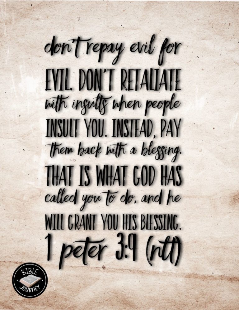 1 Peter 3:9 NLT - Don't repay evil for evil. Don't retaliate with insults when people insult you. Instead, pay them back with a blessing. That is what God has called you to do, and he will bless you for it.