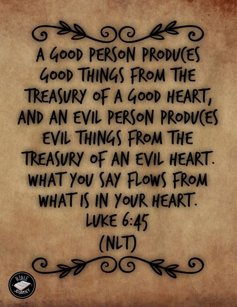 Luke 6:45 NLT - A good person produces good things from the treasury of a good heart, and an evil person produces evil things from the treasury of an evil heart. What you say flows from what is in your heart.