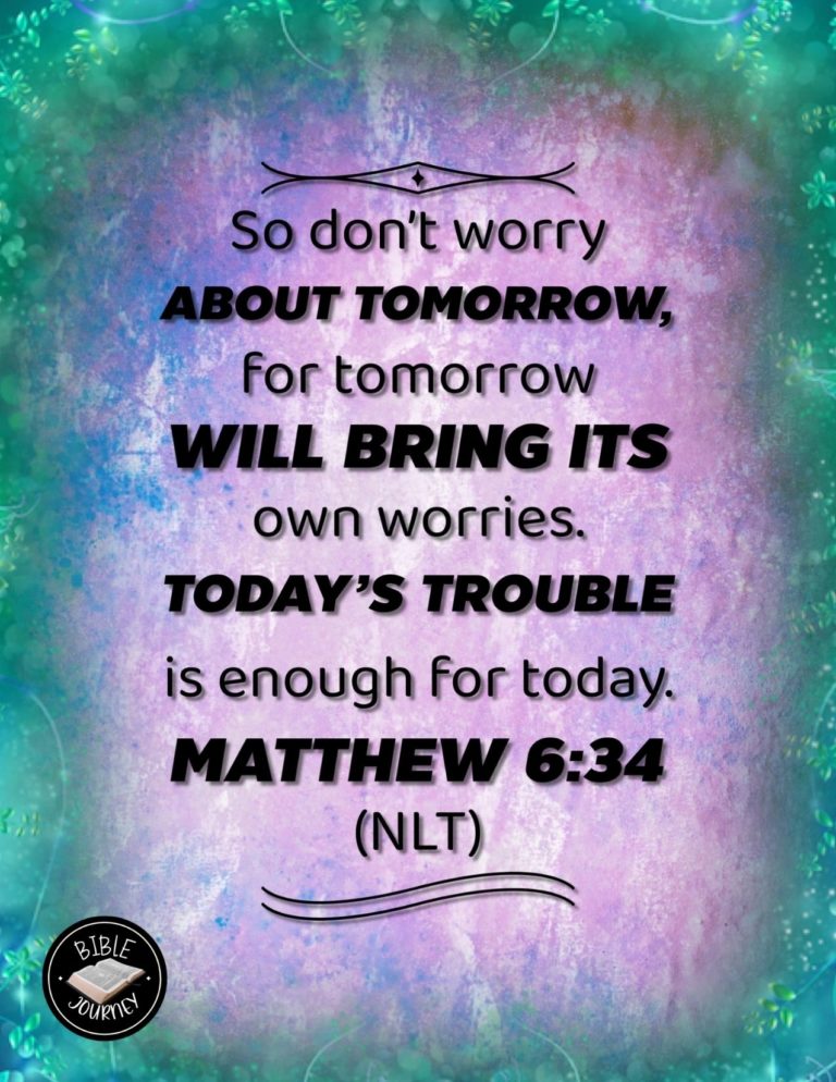 Matthew 6:34 NLT - "So don't worry about tomorrow, for tomorrow will bring its own worries. Today's trouble is enough for today.