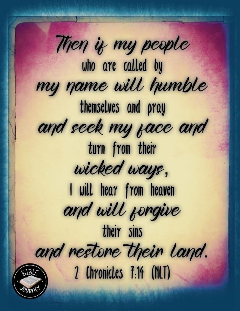 2 Chronicles 7:14 NLT - Then if my people who are called by my name will humble themselves and pray and seek my face and turn from their wicked ways, I will hear from heaven and will forgive their sins and restore their land.