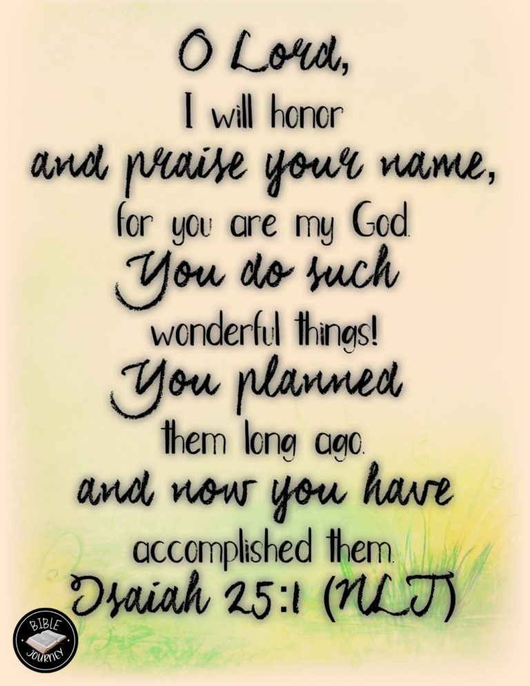 Isaiah 25:1 NLT - O LORD, I will honor and praise your name, for you are my God. You do such wonderful things! You planned them long ago, and now you have accomplished them.