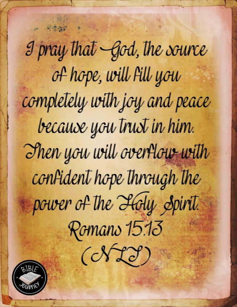 Romans 15:13 NLT - I pray that God, the source of hope, will fill you completely with joy and peace because you trust in him. Then you will overflow with confident hope through the power of the Holy Spirit.