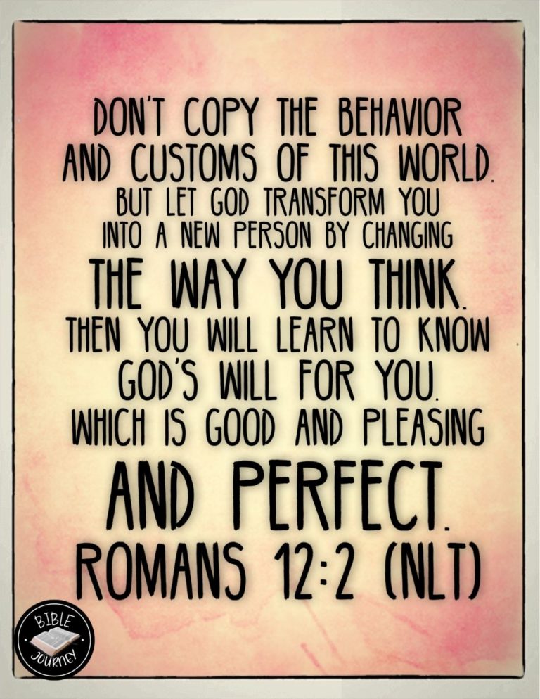 Romans 12:2 NLT - Don't copy the behavior and customs of this world, but let God transform you into a new person by changing the way you think. Then you will learn to know God's will for you, which is good and pleasing and perfect.