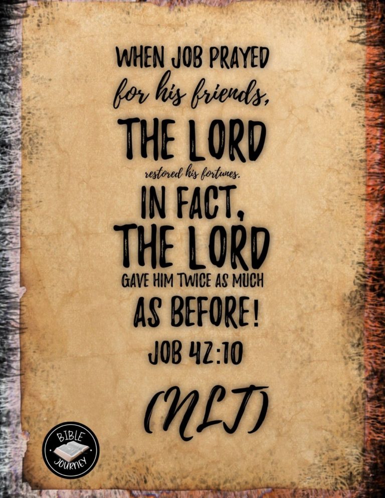 Job 42:10 NLT - When Job prayed for his friends, the LORD restored his fortunes. In fact, the LORD gave him twice as much as before!