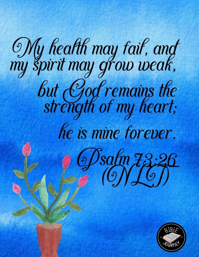 Psalm 73:26 NLT - My health may fail, and my spirit may grow weak, but God remains the strength of my heart; he is mine forever.