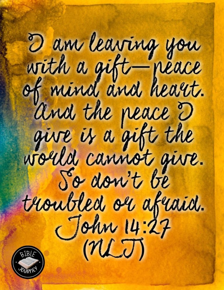 John 14:27 NLT - "I am leaving you with a gift--peace of mind and heart. And the peace I give is a gift the world cannot give. So don't be troubled or afraid.