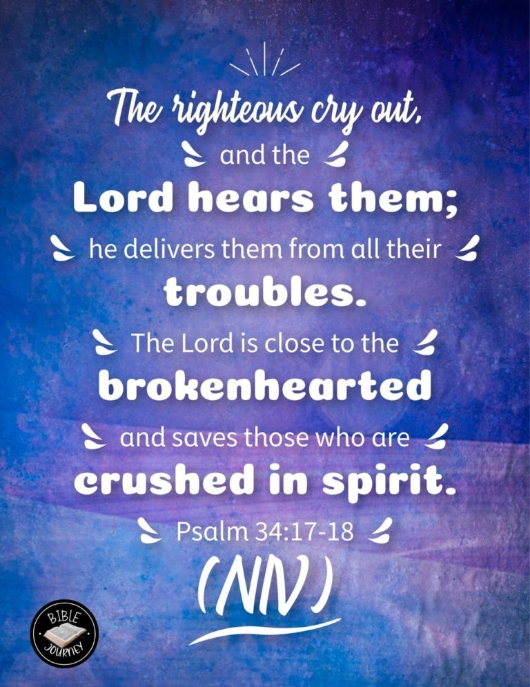 Psalm 34:17-18 NIV - The righteous cry out, and the LORD hears them; he delivers them from all their troubles. The LORD is close to the brokenhearted and saves those who are crushed in spirit.