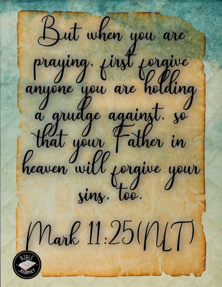 Mark 11:25 NLT - But when you are praying, first forgive anyone you are holding a grudge against, so that your Father in heaven will forgive your sins, too."