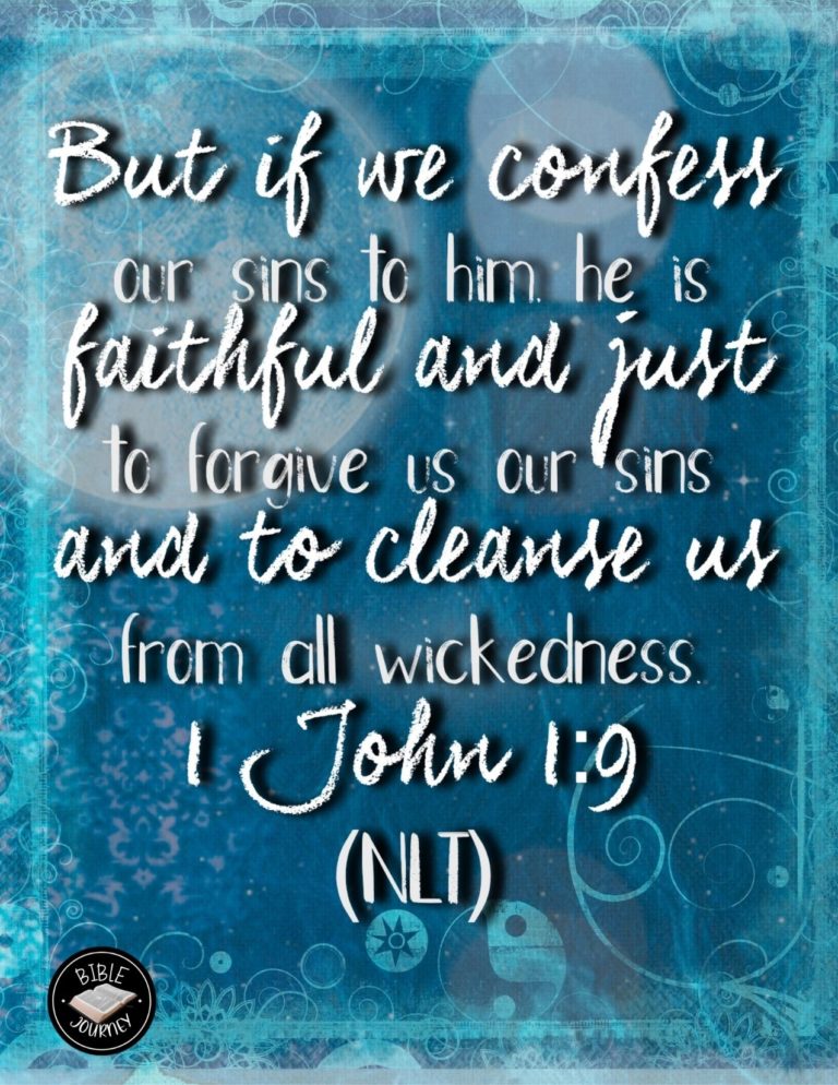 1 John 1:9 NLT - But if we confess our sins to him, he is faithful and just to forgive us our sins and to cleanse us from all wickedness.