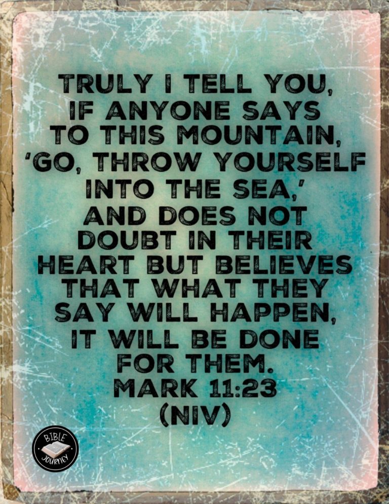 Mark 11:23 NIV - "Truly I tell you, if anyone says to this mountain, 'Go, throw yourself into the sea,' and does not doubt in their heart but believes that what they say will happen, it will be done for them.