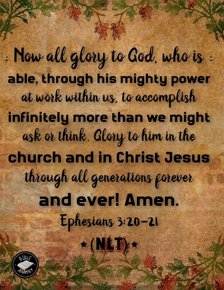 Ephesians 3:20-21 NLT - Now all glory to God, who is able, through his mighty power at work within us, to accomplish infinitely more than we might ask or think. Glory to him in the church and in Christ Jesus through all generations forever and ever! Amen.