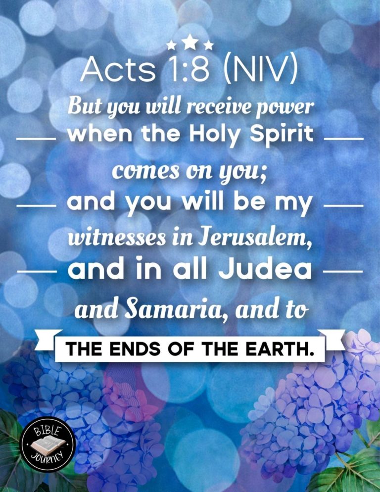 Acts 1:8 NIV - But you will receive power when the Holy Spirit comes on you; and you will be my witnesses in Jerusalem, and in all Judea and Samaria, and to the ends of the earth.