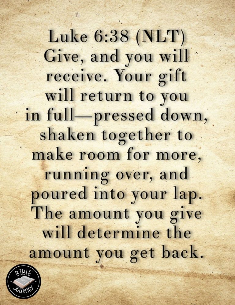 Luke 6:38 NLT - Give, and you will receive. Your gift will return to you in full--pressed down, shaken together to make room for more, running over, and poured into your lap. The amount you give will determine the amount you get back."