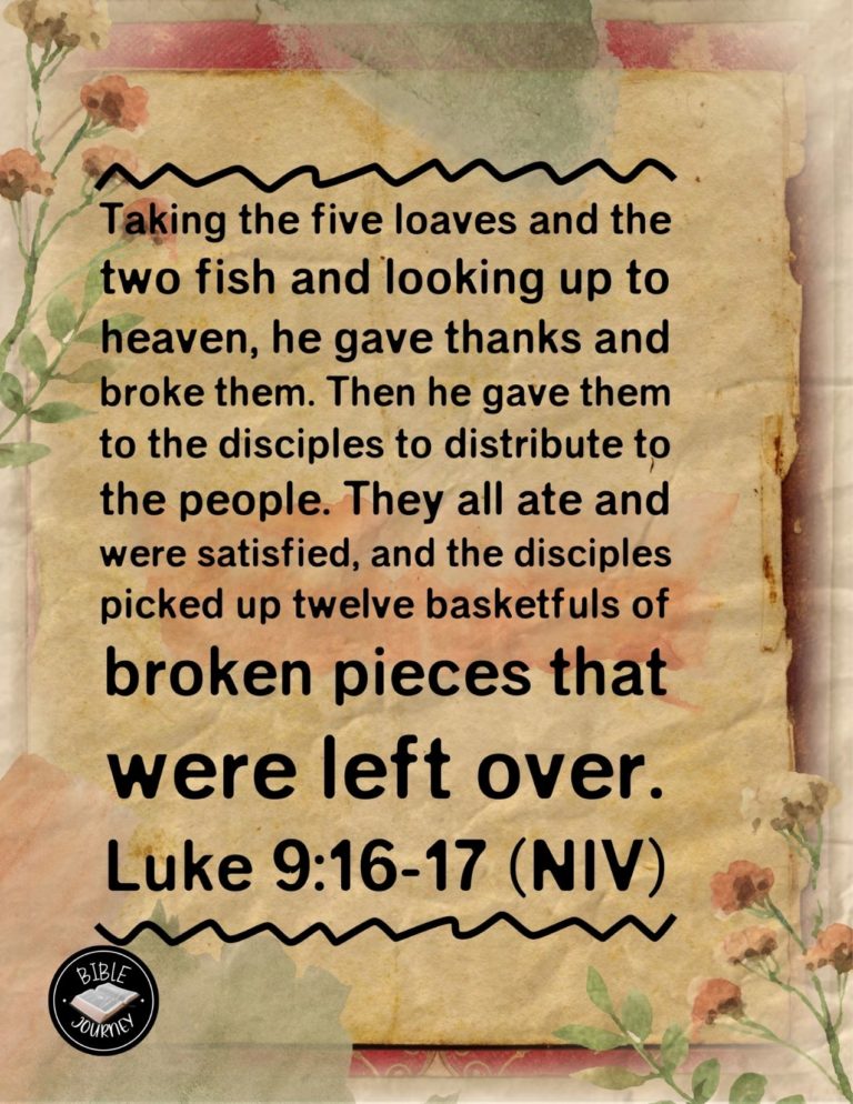 Luke 9:16-17 NIV - Taking the five loaves and the two fish and looking up to heaven, he gave thanks and broke them. Then he gave them to the disciples to distribute to the people. They all ate and were satisfied, and the disciples picked up twelve basketfuls of broken pieces that were left over.