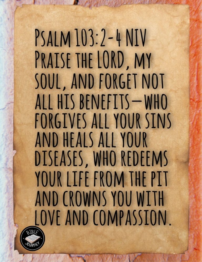 Psalm 103:2-4 NIV - Praise the LORD, my soul, and forget not all his benefits—who forgives all your sins and heals all your diseases, who redeems your life from the pit and crowns you with love and compassion,