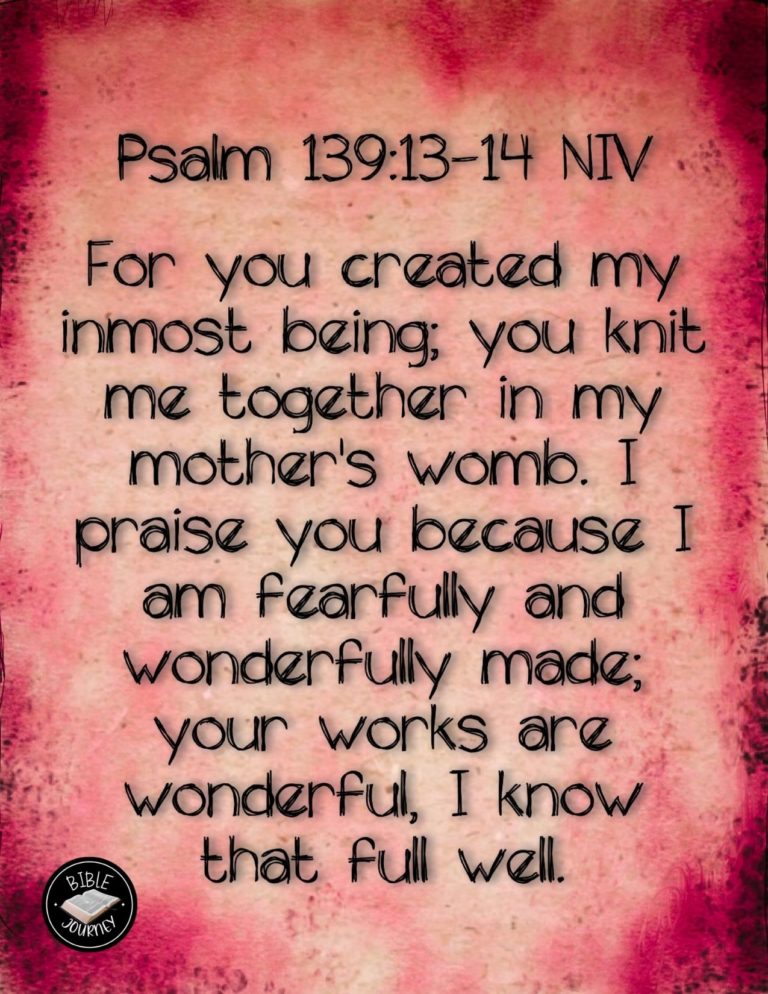 Psalm 139:13-14 NIV - For you created my inmost being; you knit me together in my mother's womb. I praise you because I am fearfully and wonderfully made; your works are wonderful, I know that full well.