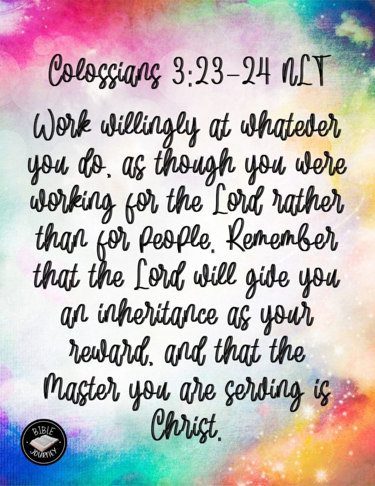 Colossians 3:23-24 NLT - Work willingly at whatever you do, as though you were working for the Lord rather than for people. Remember that the Lord will give you an inheritance as your reward, and that the Master you are serving is Christ.