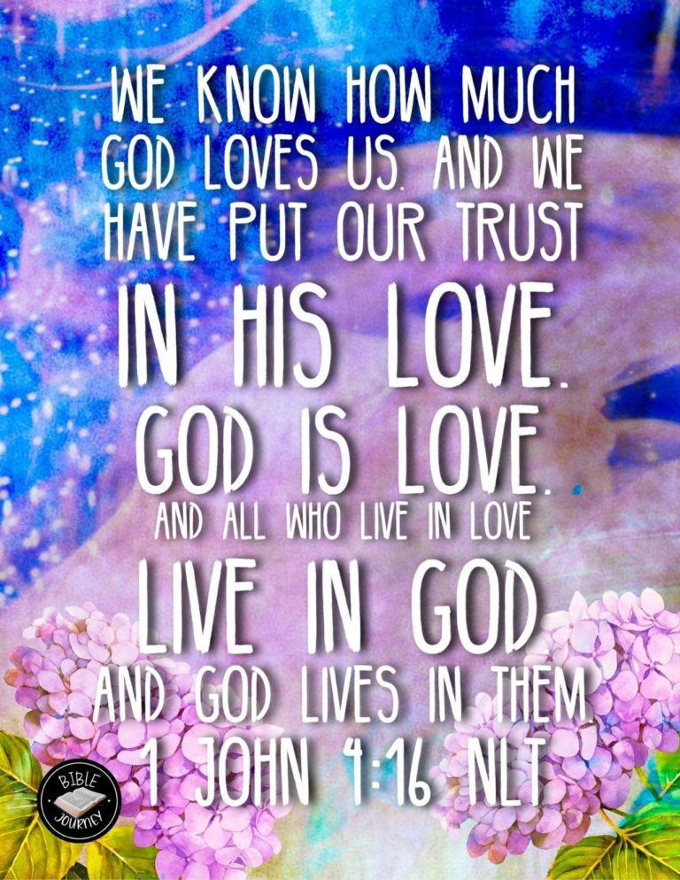 1 John 4:16 NLT - We know how much God loves us, and we have put our trust in his love. God is love, and all who live in love live in God, and God lives in them.