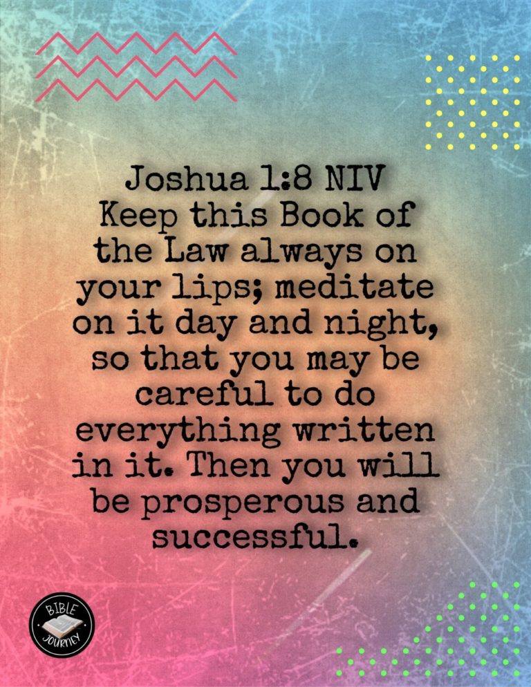 Joshua 1:8 NIV - Keep this Book of the Law always on your lips; meditate on it day and night, so that you may be careful to do everything written in it. Then you will be prosperous and successful.