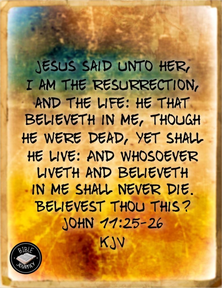 John 11:25-26 KJV - Jesus said unto her, I am the resurrection, and the life: he that believeth in me, though he were dead, yet shall he live: And whosoever liveth and believeth in me shall never die. Believest thou this?