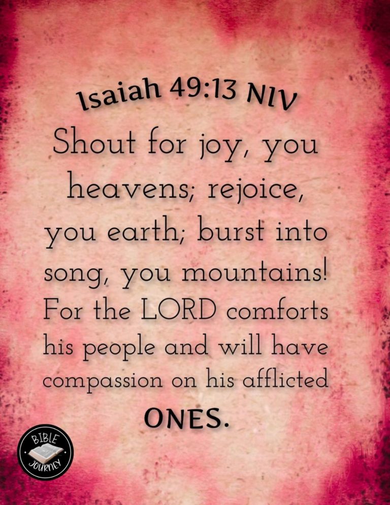 Isaiah 49:13 NIV - Shout for joy, you heavens; rejoice, you earth; burst into song, you mountains! For the LORD comforts his people and will have compassion on his afflicted ones.