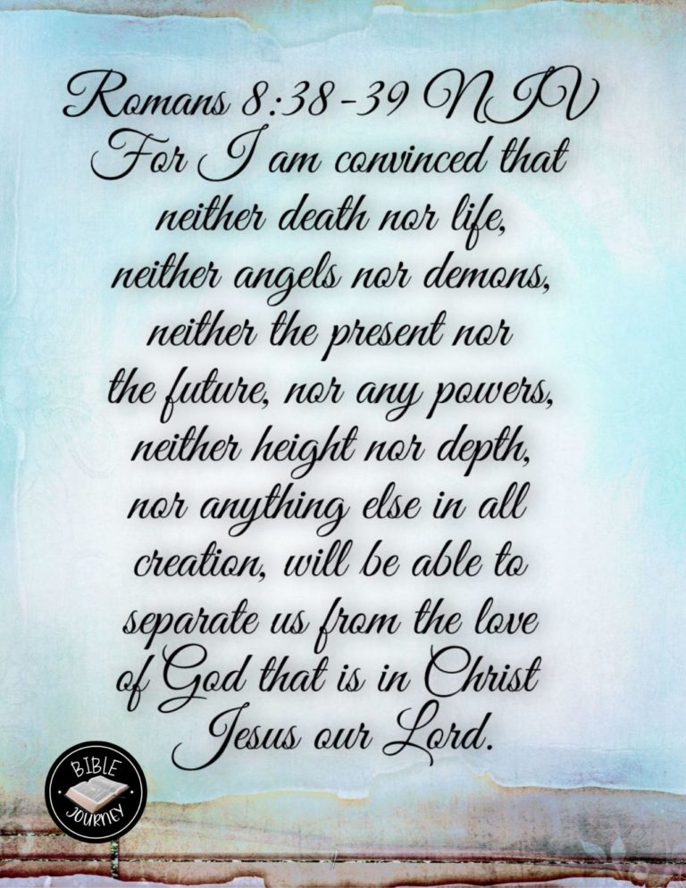 Romans 8:38-39 NIV - For I am convinced that neither death nor life, neither angels nor demons, neither the present nor the future, nor any powers, neither height nor depth, nor anything else in all creation, will be able to separate us from the love of God that is in Christ Jesus our Lord.