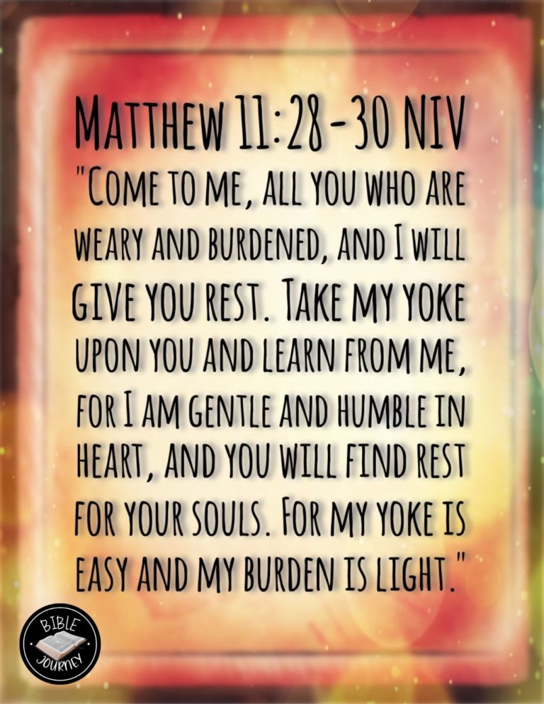 Matthew 11:28-30 NIV - "Come to me, all you who are weary and burdened, and I will give you rest. Take my yoke upon you and learn from me, for I am gentle and humble in heart, and you will find rest for your souls. For my yoke is easy and my burden is light."