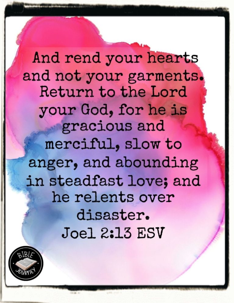 Joel 2:13 ESV - and rend your hearts and not your garments." Return to the LORD your God, for he is gracious and merciful, slow to anger, and abounding in steadfast love; and he relents over disaster.
