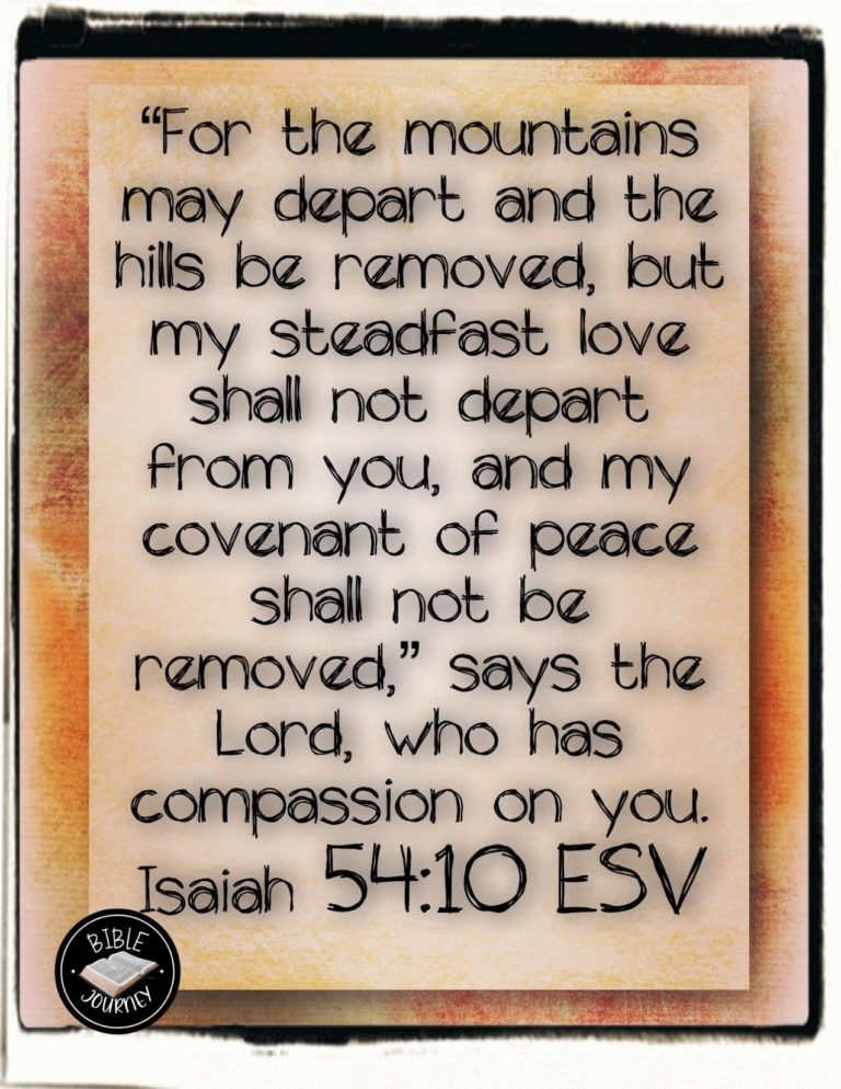 Isaiah 54:10 ESV - For the mountains may depart and the hills be removed, but my steadfast love shall not depart from you, and my covenant of peace shall not be removed," says the LORD, who has compassion on you.