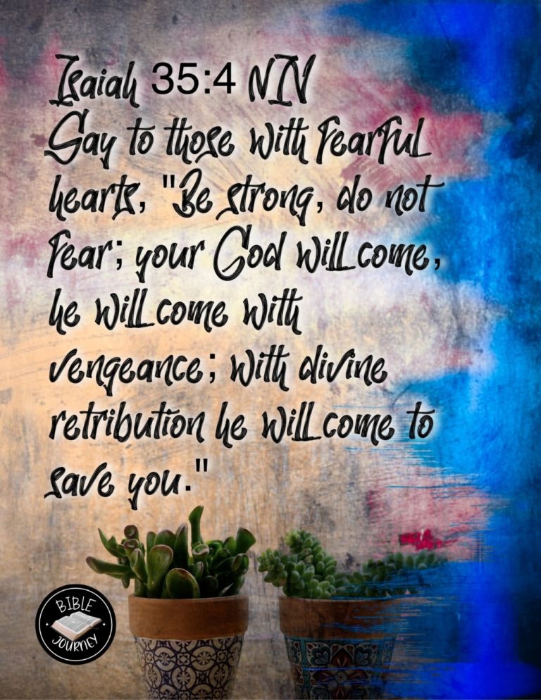 Isaiah 35:4 NIV - say to those with fearful hearts, "Be strong, do not fear; your God will come, he will come with vengeance; with divine retribution he will come to save you."