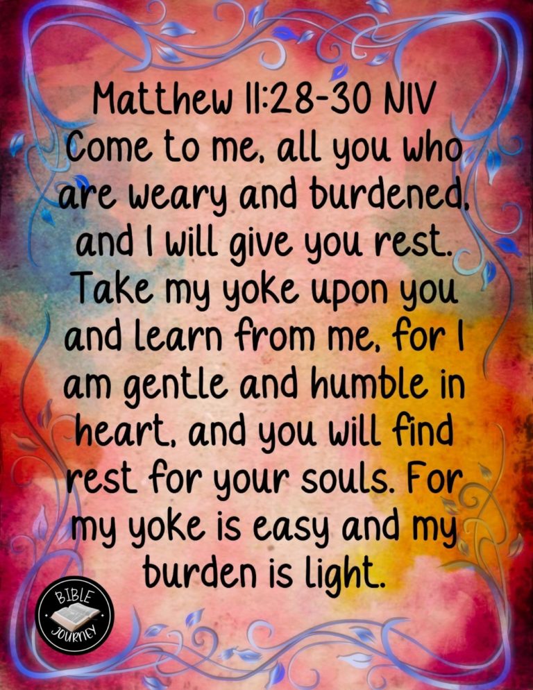 Matthew 11:28-30 NIV - "Come to me, all you who are weary and burdened, and I will give you rest. Take my yoke upon you and learn from me, for I am gentle and humble in heart, and you will find rest for your souls. For my yoke is easy and my burden is light."