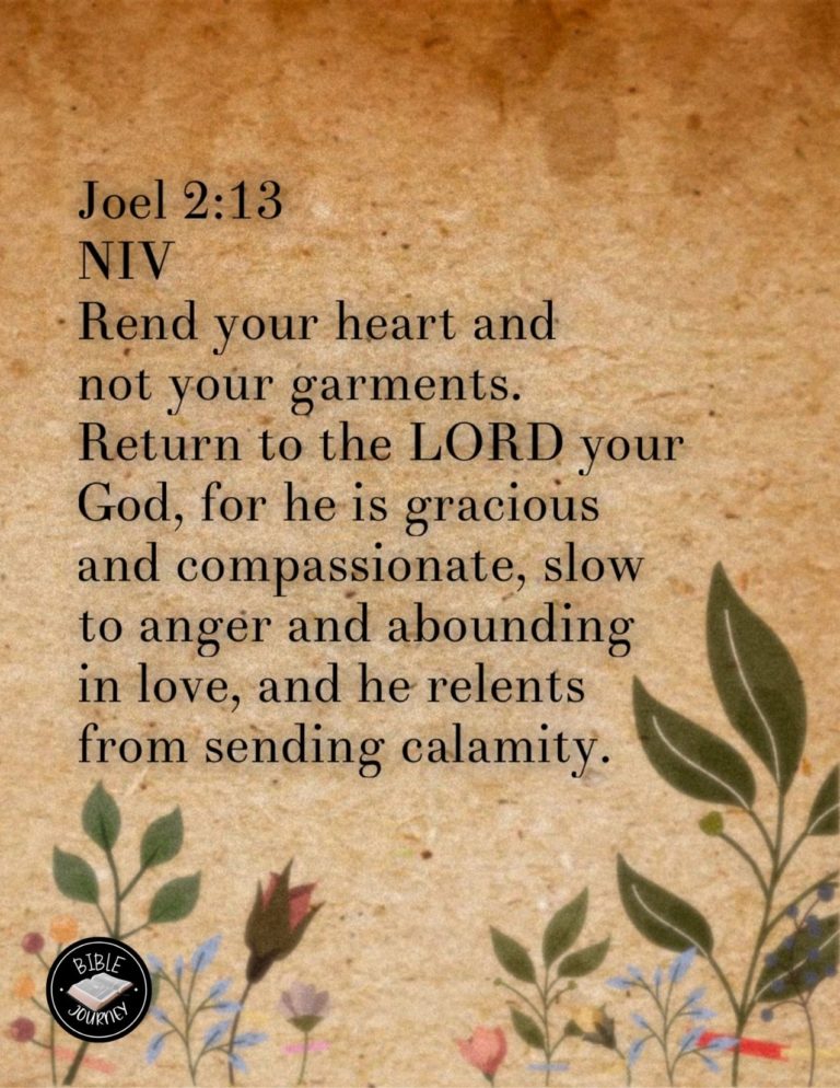 Joel 2:13 NIV - Rend your heart and not your garments. Return to the LORD your God, for he is gracious and compassionate, slow to anger and abounding in love, and he relents from sending calamity.
