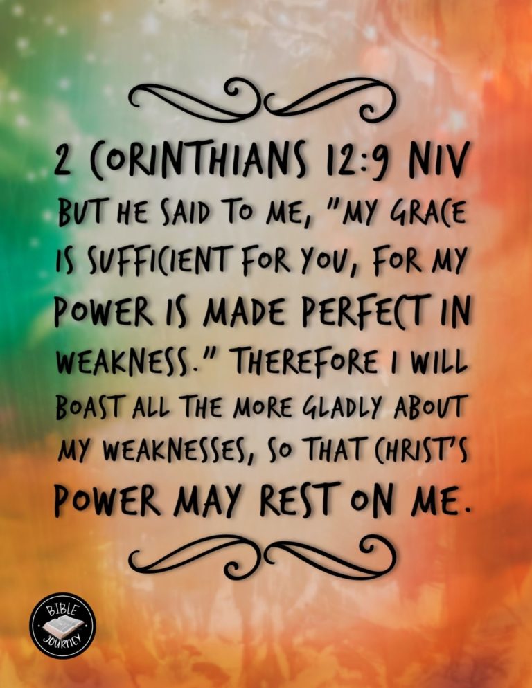 2 Corinthians 12:9 NIV - But he said to me, "My grace is sufficient for you, for my power is made perfect in weakness." Therefore I will boast all the more gladly about my weaknesses, so that Christ's power may rest on me.