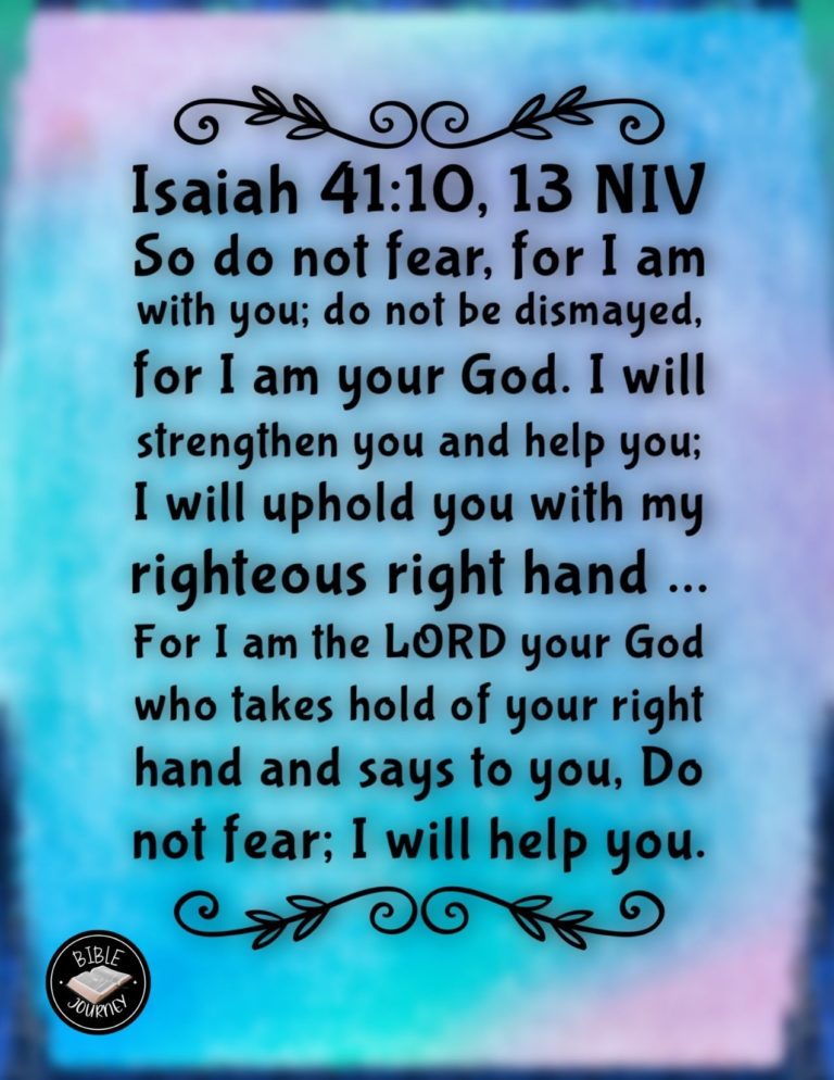 Isaiah 41:10, 13 NIV - So do not fear, for I am with you; do not be dismayed, for I am your God. I will strengthen you and help you; I will uphold you with my righteous right hand. ... For I am the LORD your God who takes hold of your right hand and says to you, Do not fear; I will help you.