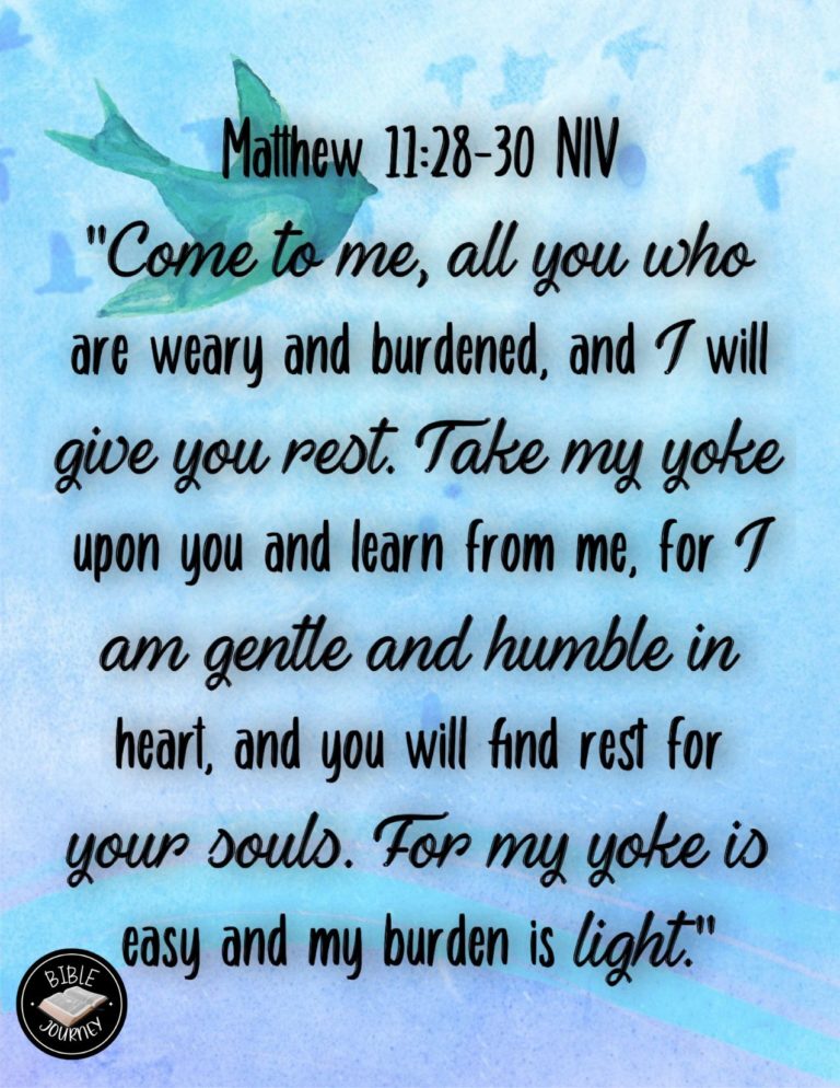 Matthew 11:28-30 NIV - "Come to me, all you who are weary and burdened, and I will give you rest. Take my yoke upon you and learn from me, for I am gentle and humble in heart, and you will find rest for your souls. For my yoke is easy and my burden is light."