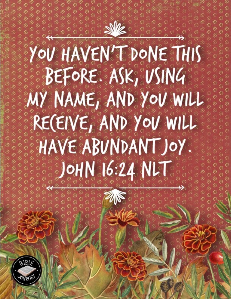 John 16:24 NLT - You haven't done this before. Ask, using my name, and you will receive, and you will have abundant joy.