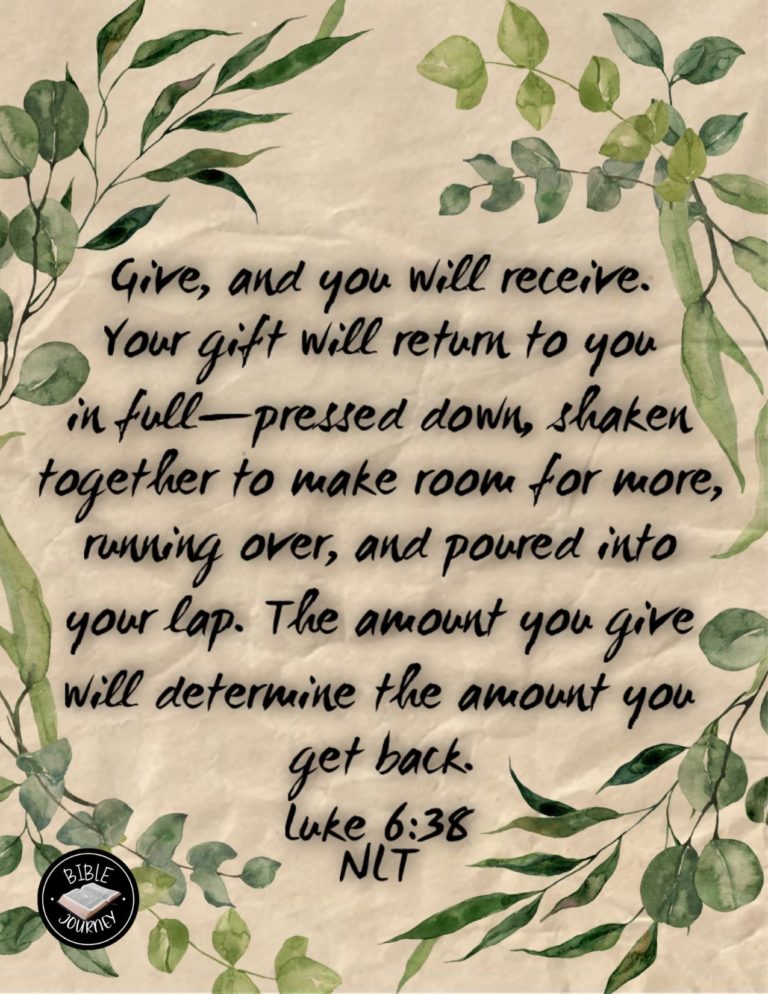 Luke 6:38 NLT - Give, and you will receive. Your gift will return to you in full--pressed down, shaken together to make room for more, running over, and poured into your lap. The amount you give will determine the amount you get back."